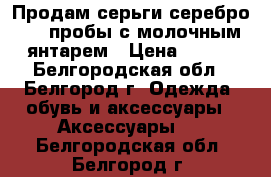 Продам серьги серебро 925 пробы с молочным янтарем › Цена ­ 900 - Белгородская обл., Белгород г. Одежда, обувь и аксессуары » Аксессуары   . Белгородская обл.,Белгород г.